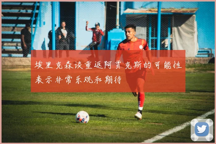 埃里克森谈重返阿贾克斯的可能性表示非常乐观和期待