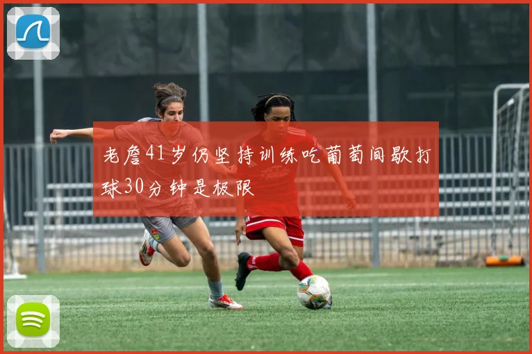 老詹41岁仍坚持训练吃葡萄间歇打球30分钟是极限