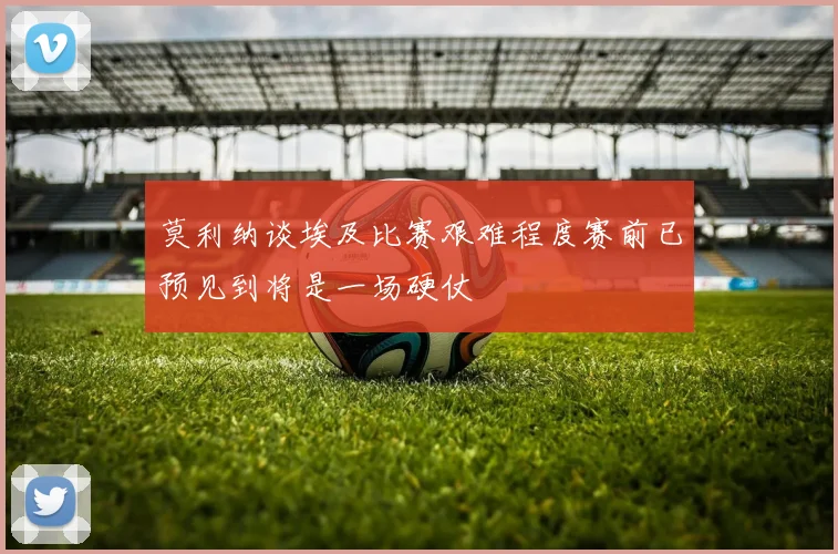 莫利纳谈埃及比赛艰难程度赛前已预见到将是一场硬仗
