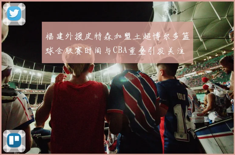 福建外援皮特森加盟土超博尔多篮球会联赛时间与CBA重叠引发关注