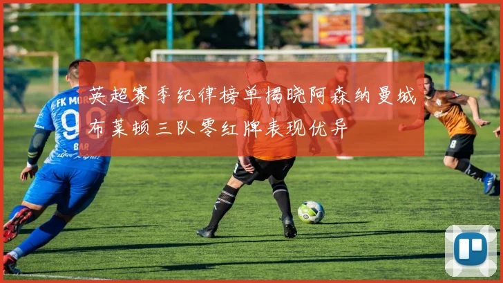 英超赛季纪律榜单揭晓阿森纳曼城布莱顿三队零红牌表现优异