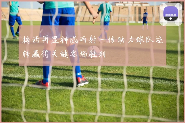 梅西再显神威两射一传助力球队逆转赢得关键客场胜利