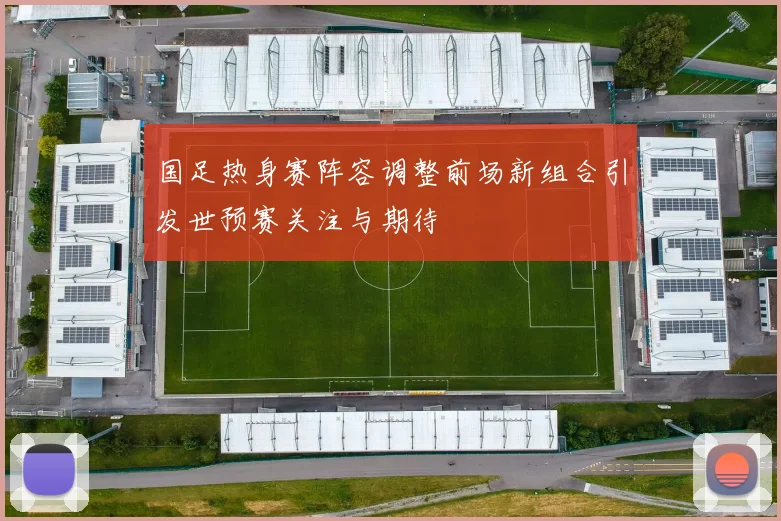 国足热身赛阵容调整前场新组合引发世预赛关注与期待