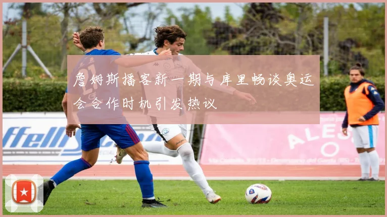 詹姆斯播客新一期与库里畅谈奥运会合作时机引发热议