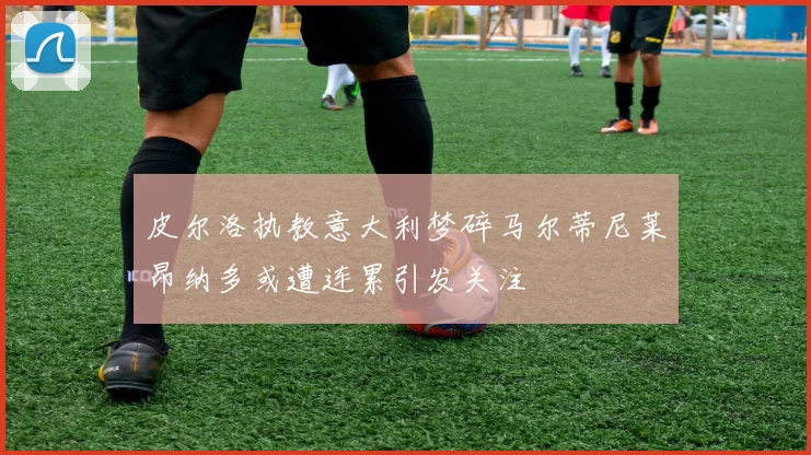 皮尔洛执教意大利梦碎马尔蒂尼莱昂纳多或遭连累引发关注