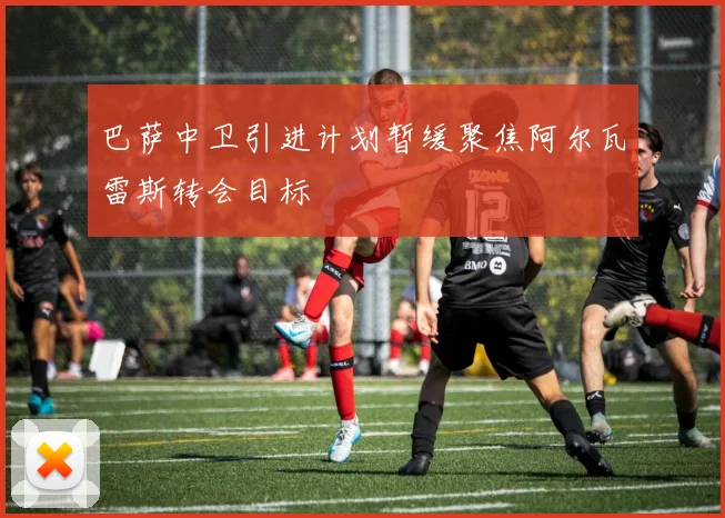 巴萨中卫引进计划暂缓聚焦阿尔瓦雷斯转会目标