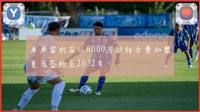 库库雷利亚以6000万欧转会费加盟皇马签约至2032年