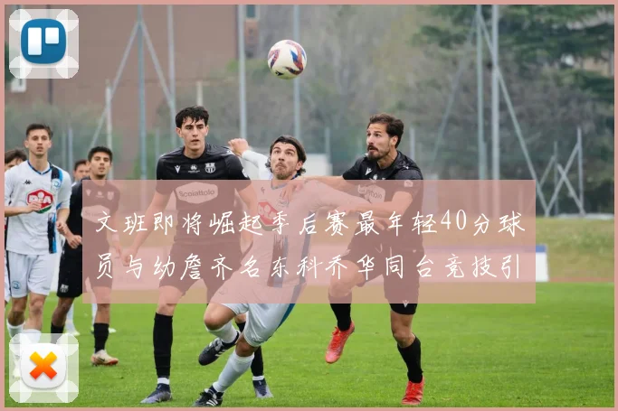 文班即将崛起季后赛最年轻40分球员与幼詹齐名东科乔华同台竞技引关注