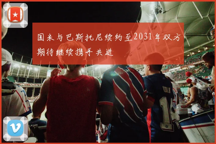 国米与巴斯托尼续约至2031年双方期待继续携手共进