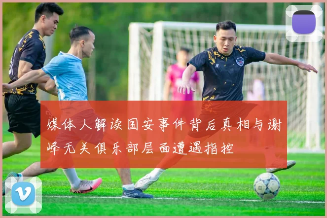媒体人解读国安事件背后真相与谢峰无关俱乐部层面遭遇指控