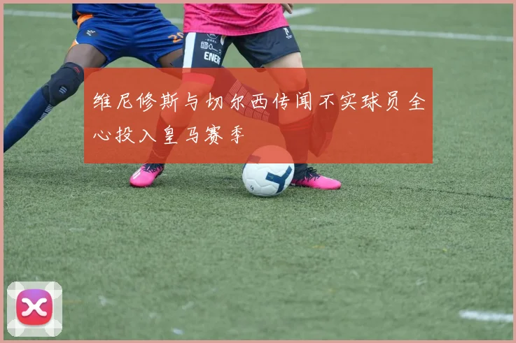维尼修斯与切尔西传闻不实球员全心投入皇马赛季
