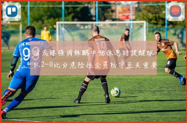 宿茂臻强调韩鹏中场休息时提醒球队2-0比分危险性全员防守至关重要