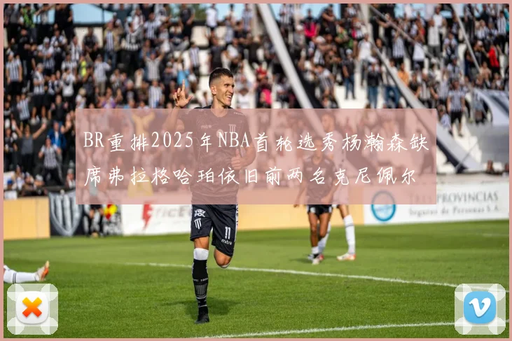 BR重排2025年NBA首轮选秀杨瀚森缺席弗拉格哈珀依旧前两名克尼佩尔锁定探花位