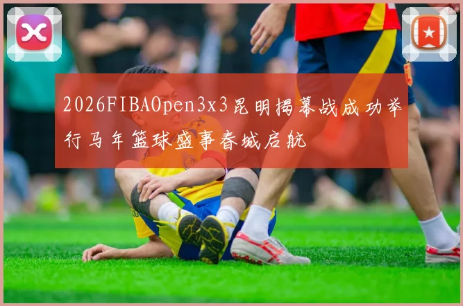 2026FIBAOpen3x3昆明揭幕战成功举行马年篮球盛事春城启航