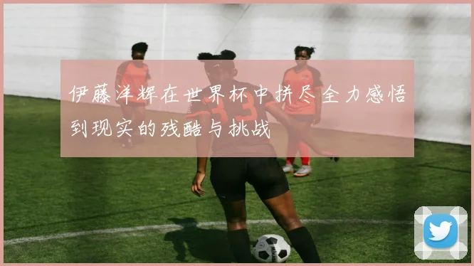伊藤洋辉在世界杯中拼尽全力感悟到现实的残酷与挑战