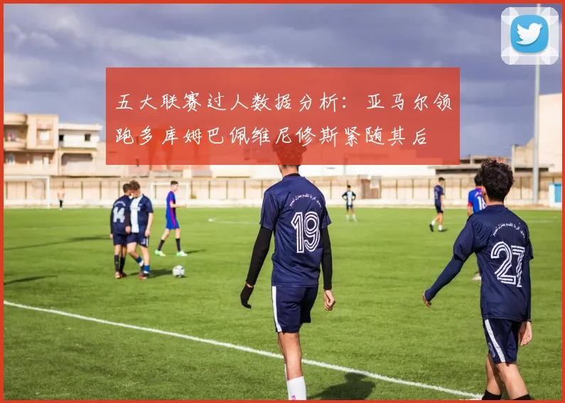 五大联赛过人数据分析：亚马尔领跑多库姆巴佩维尼修斯紧随其后