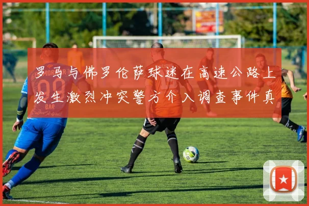 罗马与佛罗伦萨球迷在高速公路上发生激烈冲突警方介入调查事件真相