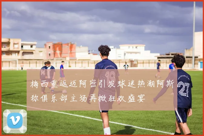 梅西重返迈阿密引发球迷热潮阿斯称俱乐部主场再掀狂欢盛宴