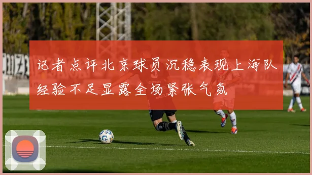 记者点评北京球员沉稳表现上海队经验不足显露全场紧张气氛