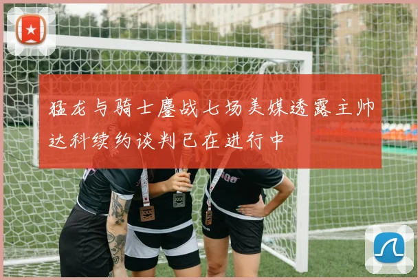 猛龙与骑士鏖战七场美媒透露主帅达科续约谈判已在进行中