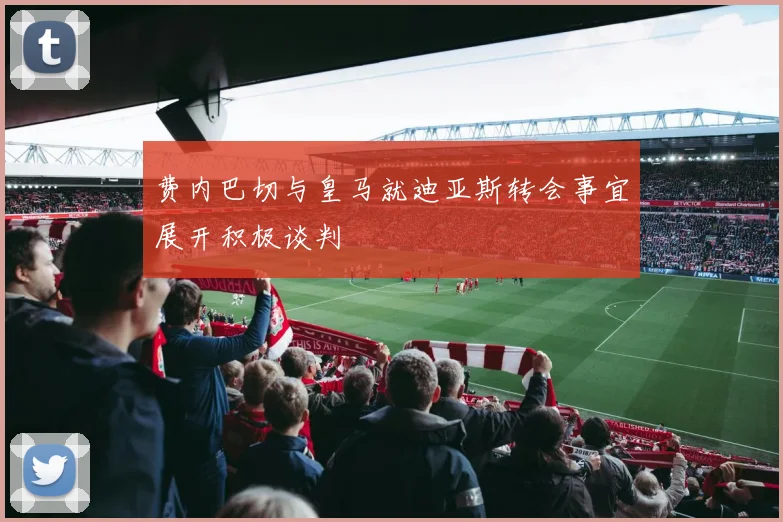 费内巴切与皇马就迪亚斯转会事宜展开积极谈判