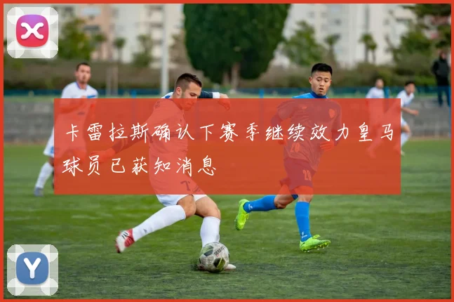 卡雷拉斯确认下赛季继续效力皇马球员已获知消息