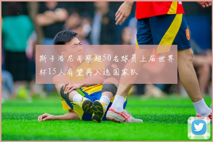 斯卡洛尼考察超50名球员上届世界杯15人有望再入选国家队