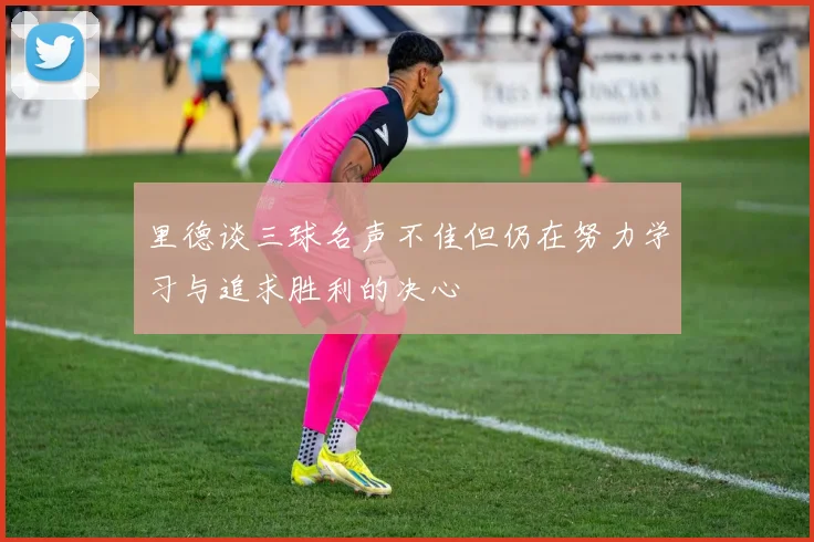 里德谈三球名声不佳但仍在努力学习与追求胜利的决心